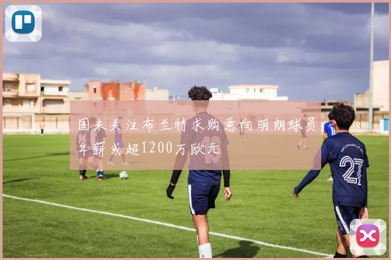 国米关注布兰特求购意向明朗球员年薪或超1200万欧元