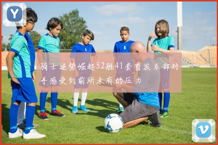骑士逆势崛起52胜41套首发东部对手感受到前所未有的压力