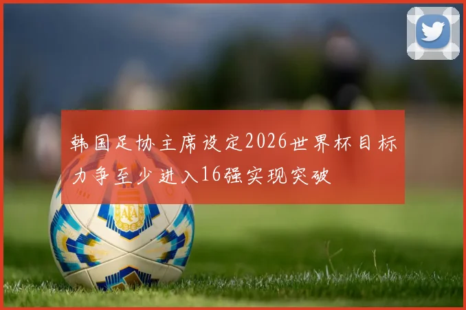 韩国足协主席设定2026世界杯目标力争至少进入16强实现突破