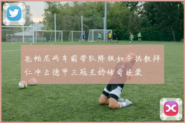 孔帕尼两年前带队降级如今执教拜仁冲击德甲三冠王的传奇逆袭