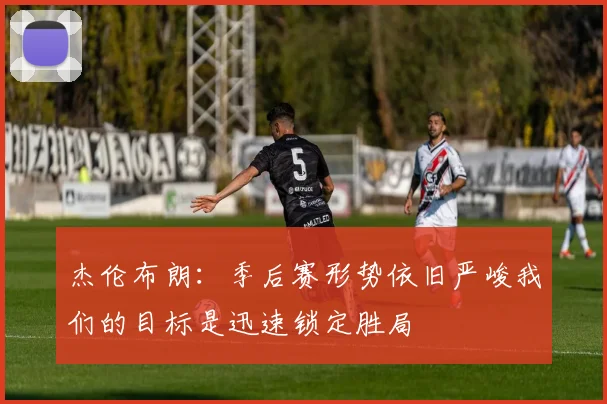 杰伦布朗：季后赛形势依旧严峻我们的目标是迅速锁定胜局