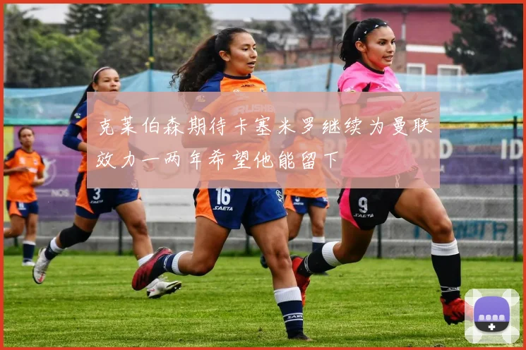 克莱伯森期待卡塞米罗继续为曼联效力一两年希望他能留下