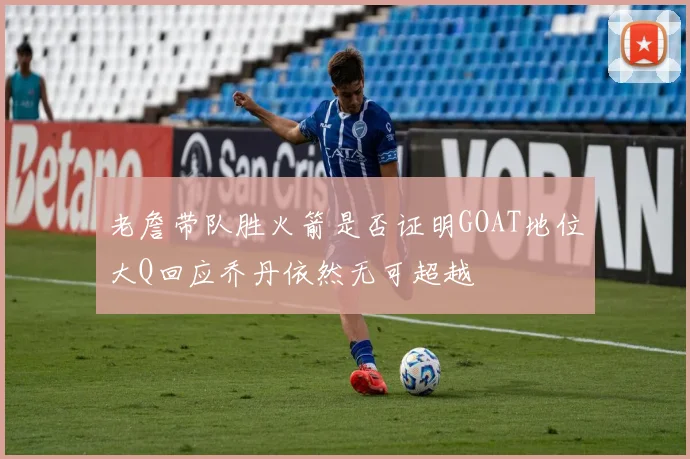 老詹带队胜火箭是否证明GOAT地位大Q回应乔丹依然无可超越