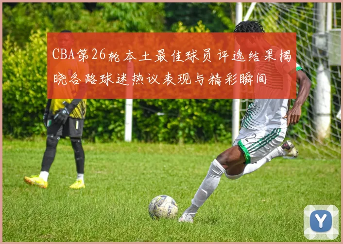 CBA第26轮本土最佳球员评选结果揭晓各路球迷热议表现与精彩瞬间