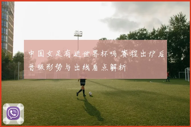 中国女足有进世界杯吗 赛程出炉后晋级形势与出线看点解析