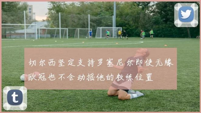 切尔西坚定支持罗塞尼尔即使无缘欧冠也不会动摇他的教练位置